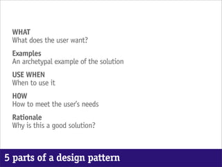 WHAT
 What does the user want?
 Examples
 An archetypal example of the solution
 USE WHEN
 When to use it
 HOW
 How to meet the user’s needs
 Rationale
 Why is this a good solution?



5 parts of a design pattern
 