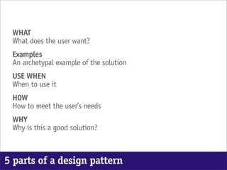 WHAT
 What does the user want?
 Examples
 An archetypal example of the solution
 USE WHEN
 When to use it
 HOW
 How to meet the user’s needs
 WHY
 Why is this a good solution?



5 parts of a design pattern
 