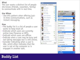 What
The user wants a distinct list of people
she knows (friends, coworkers, family)
to communicate with in real time.

Use When
• Use this pattern when offering just-
  in-time communications, such as
  instant messaging.

How
• The buddy list is a list of people a user
  wants to keep track of.
• Indicate which users are currently
  online (see Presence or OPI).
• Indicate which users are offline.
• Indicate when a user may be busy and
  not taking messages but is still online.
• Consider indicating when a user is
  idle, which often indicates that the
  user is not at the computer or is
  engaged in another task.


Buddy List
 