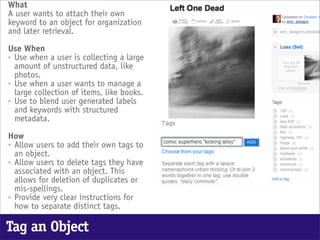 What
A user wants to attach their own
keyword to an object for organization
and later retrieval.

Use When
• Use when a user is collecting a large
  amount of unstructured data, like
  photos.
• Use when a user wants to manage a
  large collection of items, like books.
• Use to blend user generated labels
  and keywords with structured
  metadata.

How
• Allow users to add their own tags to
  an object.
• Allow users to delete tags they have
  associated with an object. This
  allows for deletion of duplicates or
  mis-spellings.
• Provide very clear instructions for
  how to separate distinct tags.

Tag an Object
 