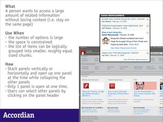 What
A person wants to access a large
amount of related information
without losing context (i.e. stay on
the same page)

Use When
• the number of options is large
• the space is constrained
• the list of items can be logically
  grouped into smaller, roughly equal
  sized chunks.

How
• Stack panels vertically or
  horizontally and open up one panel
  at the time while collapsing the
  other panels
• Only 1 panel is open at one time.
• Users can select other panels by
  clicking on the panel header



Accordian
 