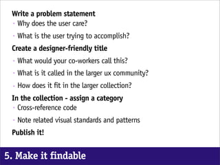 Write a problem statement
 • Why does the user care?

  •   What is the user trying to accomplish?
 Create a designer-friendly title
  •   What would your co-workers call this?
  •   What is it called in the larger ux community?
  •   How does it fit in the larger collection?
 In the collection - assign a category
 • Cross-reference code

  •   Note related visual standards and patterns
 Publish it!


5. Make it findable
 
