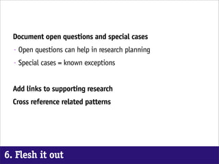 Document open questions and special cases
  •   Open questions can help in research planning
  •   Special cases = known exceptions


  Add links to supporting research
  Cross reference related patterns




6. Flesh it out
 