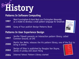 Brief
 History
  Patterns In Software Computing
         Ward Cunningham & Kent Beck use Christopher Alexander
  1987   as a model to develop a small pattern language for SmallTalk

  1995   Gang of Four publish Design Patterns Book

  Patterns In User Experience Design
         Jenifer Tidwell presents an interaction pattern library, called
  1997   Common Ground, at CHI
         Martin Van Welie, releases the his pattern library, one of the first to
  2000   bring it online
         Design of Sites is published by Douglas Van Duyne,
  2002   James A Landay and Jason Hong
  2004   Internal Yahoo! Pattern Library started
 