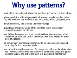 Why use patterns?
๏   understand the variety of interaction problems and various contexts of use
๏   gives you all the rationale you need, with research and examples, to back
    up your decisions and know that you are starting with a usable solution
๏   builds consensus, and captures shared knowledge
๏   provides an integrated vision of the interface across the company -
    exemplifies product excellences
๏   can inform developers and other cross-functional team members about
     settled design solutions so that the design team isn’t needed for every
     piece of a project
๏   all design team members can contribute to an agreed upon behavioral
    vocabulary for the company’s products
๏   can rationalize multiple variants of a design, can refine outdated decisions
     and solutions and can help new employees come up to speed and get on
     the same page as the rest of the team in a quick and timely fashion
 