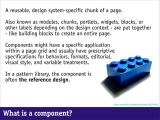 A reusable, design system-specific chunk of a page.

Also known as modules, chunks, portlets, widgets, blocks, or
other labels depending on the design context - are put together
- like building blocks to create an entire page.

Components might have a specific application
within a page grid and usually have prescriptive
specifications for behaviors, formats, editorial,
visual style, and variable treatments.

In a pattern library, the component is
often the reference design.



                                                http://www. ickr.com/photos/donsolo/2362796995/




What is a component?
 