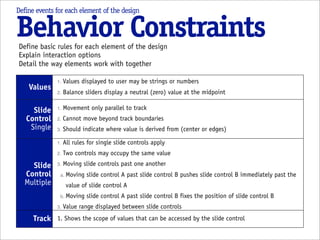 Define events for each element of the design


Behavior Constraints
Define basic rules for each element of the design
Explain interaction options
Detail the way elements work with together

              1.   Values displayed to user may be strings or numbers
    Values
              2.   Balance sliders display a neutral (zero) value at the midpoint

     Slide    1.   Movement only parallel to track
   Control    2.   Cannot move beyond track boundaries
    Single    3.   Should indicate where value is derived from (center or edges)

              1.   All rules for single slide controls apply
              2.   Two controls may occupy the same value
    Slide     3.   Moving slide controls past one another
  Control      a. Moving    slide control A past slide control B pushes slide control B immediately past the
  Multiple          value of slide control A
               b. Moving    slide control A past slide control B fixes the position of slide control B
              3.   Value range displayed between slide controls
      Track 1. Shows the scope of values that can be accessed by the slide control
 