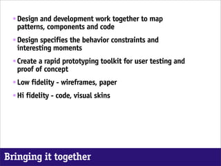 ๏   Design and development work together to map
     patterns, components and code
 ๏   Design specifies the behavior constraints and
     interesting moments
 ๏   Create a rapid prototyping toolkit for user testing and
     proof of concept
 ๏   Low fidelity - wireframes, paper
 ๏   Hi fidelity - code, visual skins




Bringing it together
 