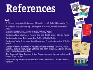 References
Books
 A Pattern Language, Christopher Alexander, et al, Oxford University Press
 A Timeless Way of Building, Christopher Alexander, Oxford University
 Press
 Designing Interfaces, Jenifer Tidwell, O’Reilly Media
 Designing Web Interfaces, Theresa Neil and Bill W. Scott, O’Reilly Media
 Designing Gestural Interfaces, Dan Saffer, O’Reilly Media
 Designing Social Interfaces, Erin Malone and Christian Crumlish, O’Reilly
 Media
 Design Patterns, Elements of Reusable Object-Oriented Software, Erich
 Gamma, Richard Helm, Ralph Johnson and John Vlissides, Addison-Wesley
 Professional Computing Series
 The Design of Sites, Douglas K. Van Duyne, James A. Landay and Jason I.
 Hong, Prentice Hall
 How Buildings Learn: What Happens After They’re Built, Stewart Brand,
 Penguin
 