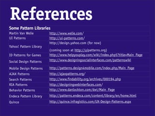 References
Some Pattern Libraries
Martin Van Welie         http://www.welie.com/
UI Patterns              http://ui-patterns.com/
                         http://design.yahoo.com (for now)
Yahoo! Pattern Library
                         (coming soon at http://uipatterns.org)
ID Patterns for Games    http://www.helpyouplay.com/wiki/index.php5?title=Main_Page
Social Design Patterns   http://www.designingsocialinterfaces.com/patternswiki

Mobile Design Patterns   http://patterns.design4mobile.com/index.php/Main_Page
AJAX Patterns            http://ajaxpatterns.org/
Search Patterns          http://www.findability.org/archives/000194.php
RIA Patterns             http://designingwebinterfaces.com/
Behavior Patterns        http://www.danlockton.com/dwi/Main_Page
Endeca Pattern Library   http://patterns.endeca.com/content/library/en/home.html
Quince                   http://quince.infragistics.com/UX-Design-Patterns.aspx
 