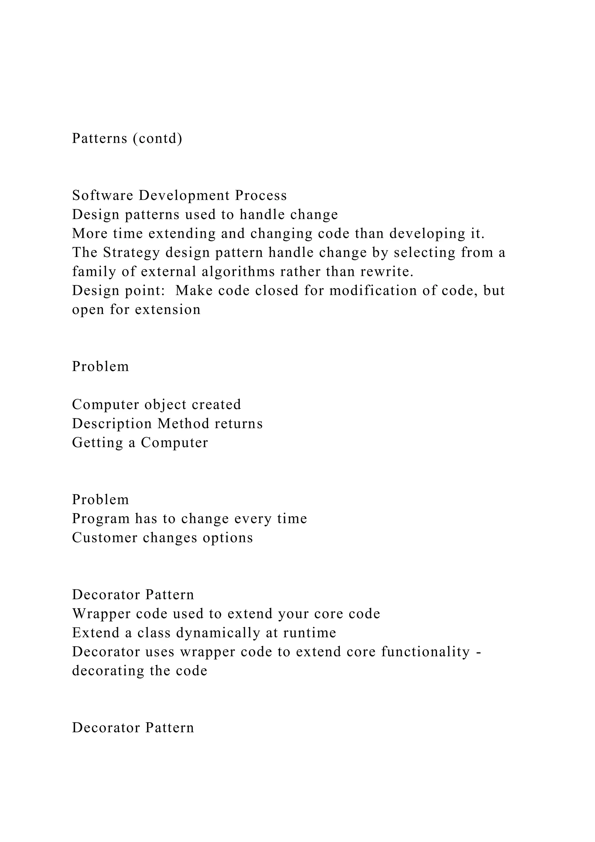 Patterns (contd)
Software Development Process
Design patterns used to handle change
More time extending and changing code than developing it.
The Strategy design pattern handle change by selecting from a
family of external algorithms rather than rewrite.
Design point: Make code closed for modification of code, but
open for extension
Problem
Computer object created
Description Method returns
Getting a Computer
Problem
Program has to change every time
Customer changes options
Decorator Pattern
Wrapper code used to extend your core code
Extend a class dynamically at runtime
Decorator uses wrapper code to extend core functionality -
decorating the code
Decorator Pattern
 