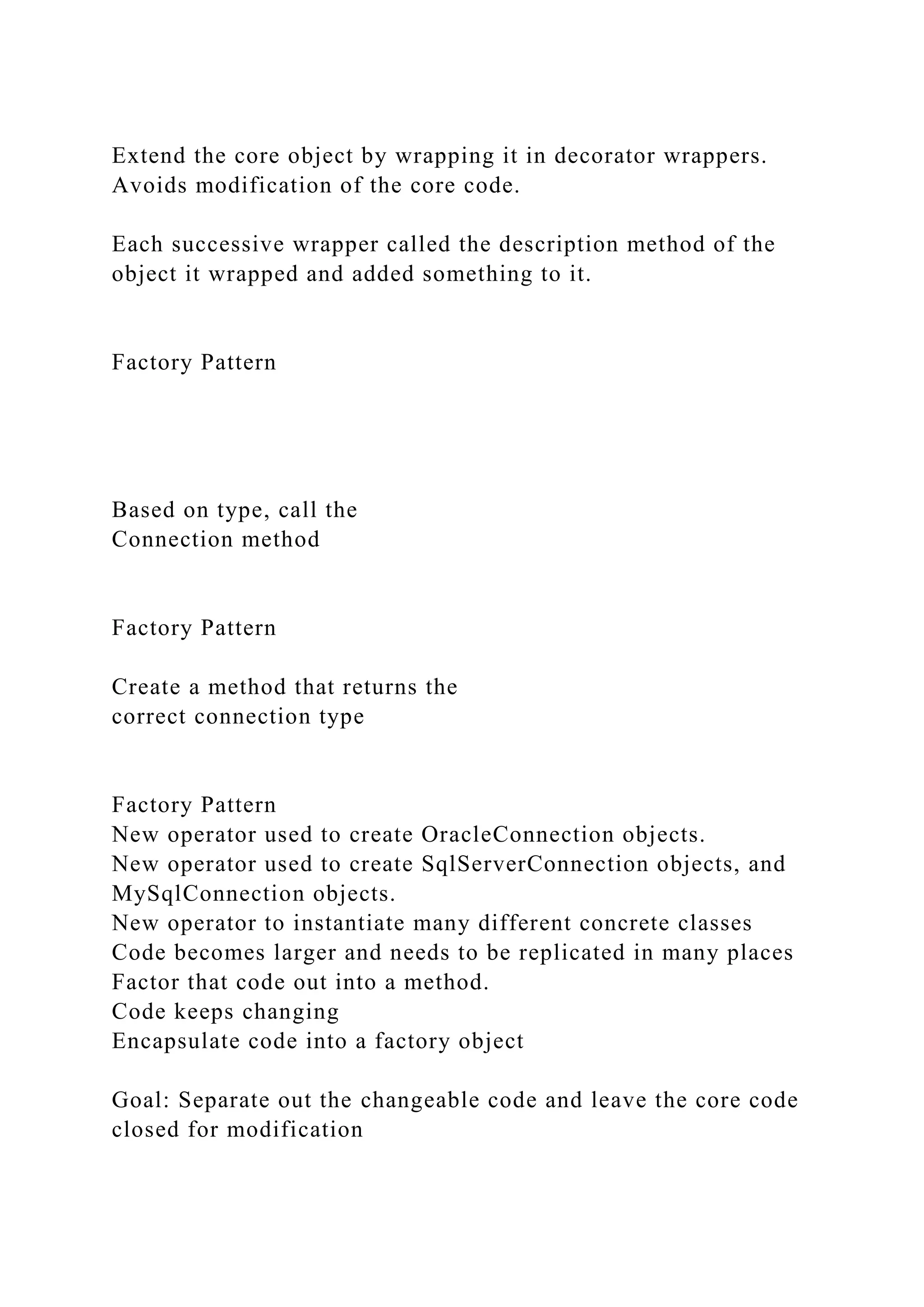 Extend the core object by wrapping it in decorator wrappers.
Avoids modification of the core code.
Each successive wrapper called the description method of the
object it wrapped and added something to it.
Factory Pattern
Based on type, call the
Connection method
Factory Pattern
Create a method that returns the
correct connection type
Factory Pattern
New operator used to create OracleConnection objects.
New operator used to create SqlServerConnection objects, and
MySqlConnection objects.
New operator to instantiate many different concrete classes
Code becomes larger and needs to be replicated in many places
Factor that code out into a method.
Code keeps changing
Encapsulate code into a factory object
Goal: Separate out the changeable code and leave the core code
closed for modification
 