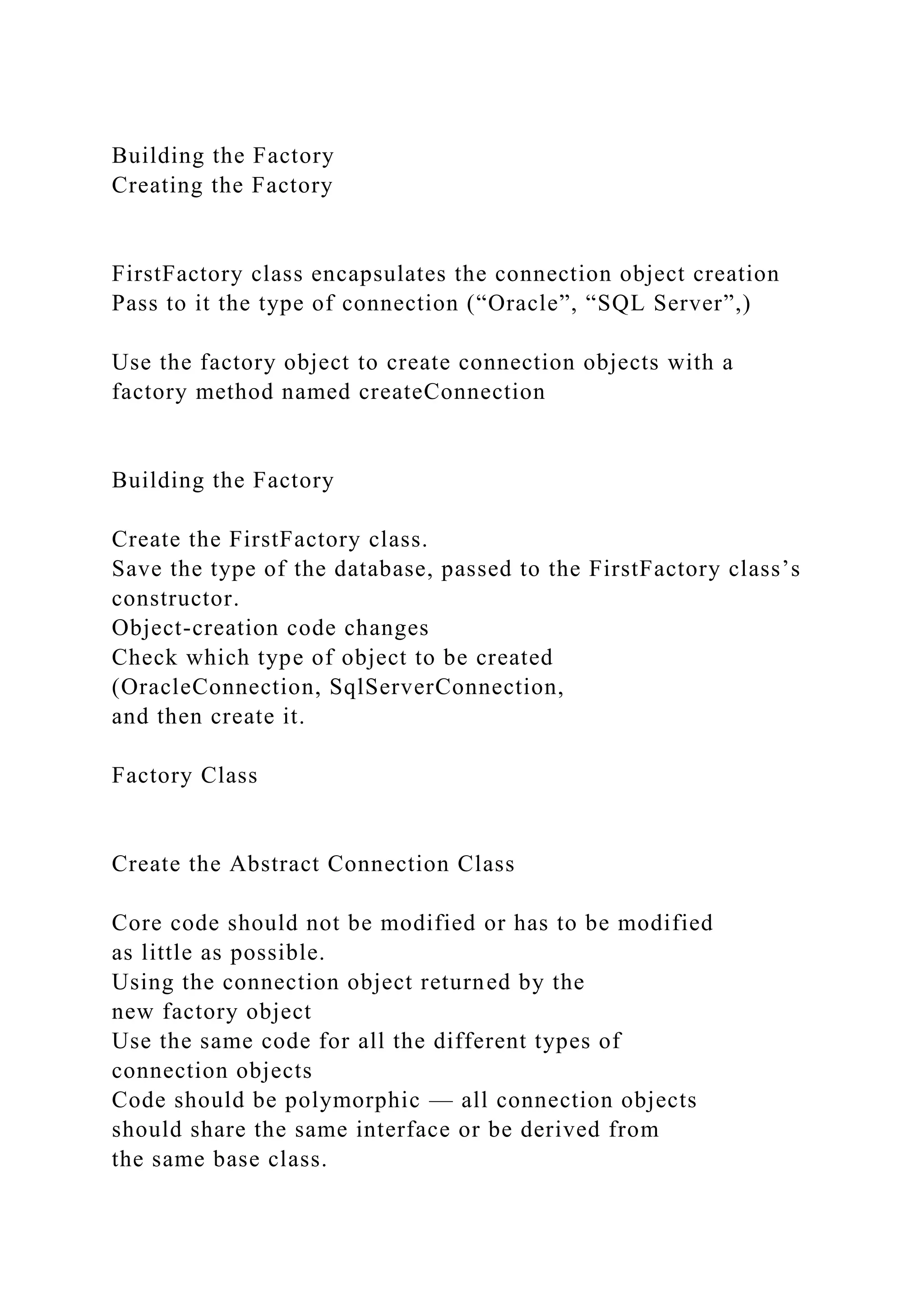 Building the Factory
Creating the Factory
FirstFactory class encapsulates the connection object creation
Pass to it the type of connection (“Oracle”, “SQL Server”,)
Use the factory object to create connection objects with a
factory method named createConnection
Building the Factory
Create the FirstFactory class.
Save the type of the database, passed to the FirstFactory class’s
constructor.
Object-creation code changes
Check which type of object to be created
(OracleConnection, SqlServerConnection,
and then create it.
Factory Class
Create the Abstract Connection Class
Core code should not be modified or has to be modified
as little as possible.
Using the connection object returned by the
new factory object
Use the same code for all the different types of
connection objects
Code should be polymorphic — all connection objects
should share the same interface or be derived from
the same base class.
 
