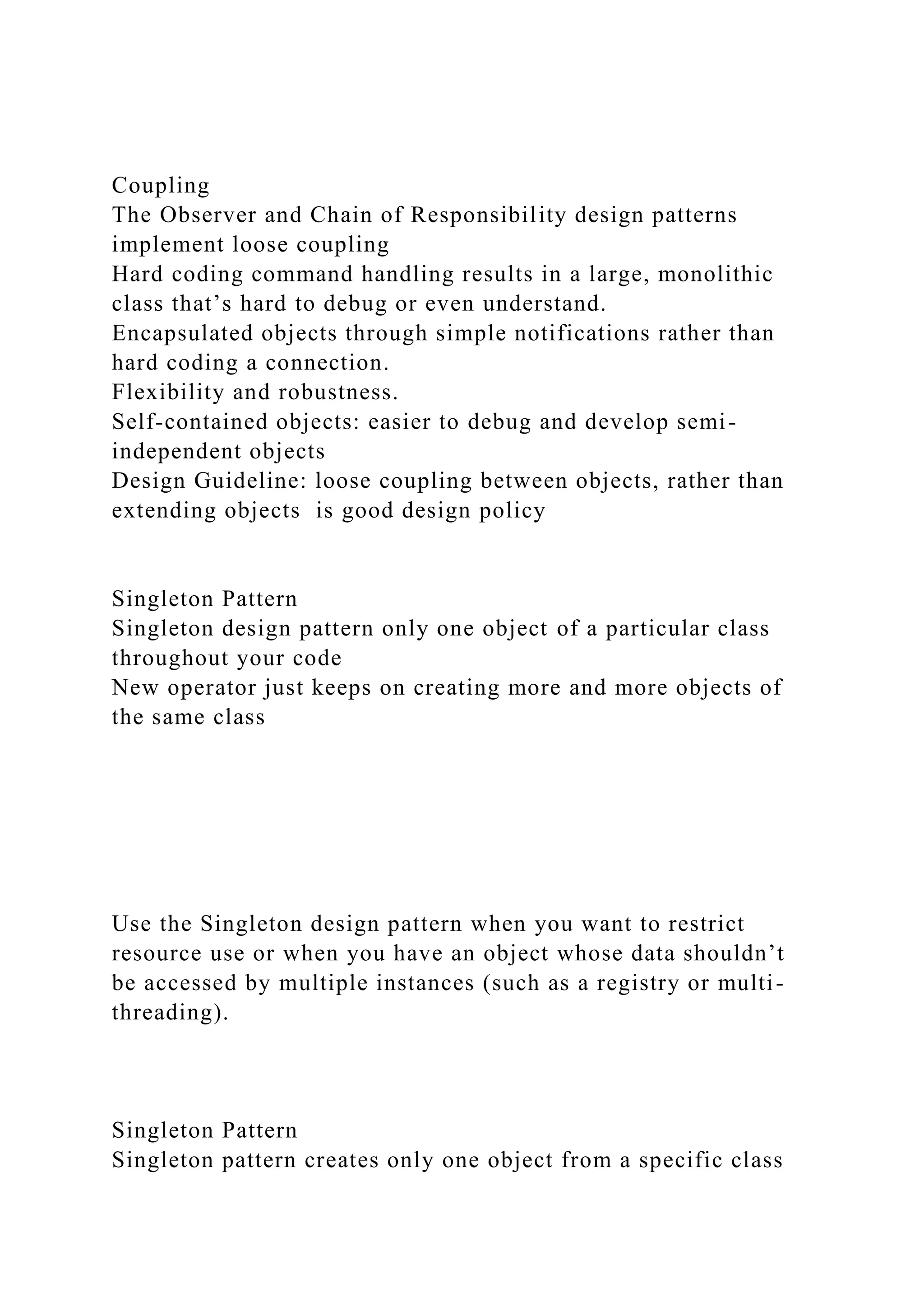 Coupling
The Observer and Chain of Responsibility design patterns
implement loose coupling
Hard coding command handling results in a large, monolithic
class that’s hard to debug or even understand.
Encapsulated objects through simple notifications rather than
hard coding a connection.
Flexibility and robustness.
Self-contained objects: easier to debug and develop semi-
independent objects
Design Guideline: loose coupling between objects, rather than
extending objects is good design policy
Singleton Pattern
Singleton design pattern only one object of a particular class
throughout your code
New operator just keeps on creating more and more objects of
the same class
Use the Singleton design pattern when you want to restrict
resource use or when you have an object whose data shouldn’t
be accessed by multiple instances (such as a registry or multi-
threading).
Singleton Pattern
Singleton pattern creates only one object from a specific class
 