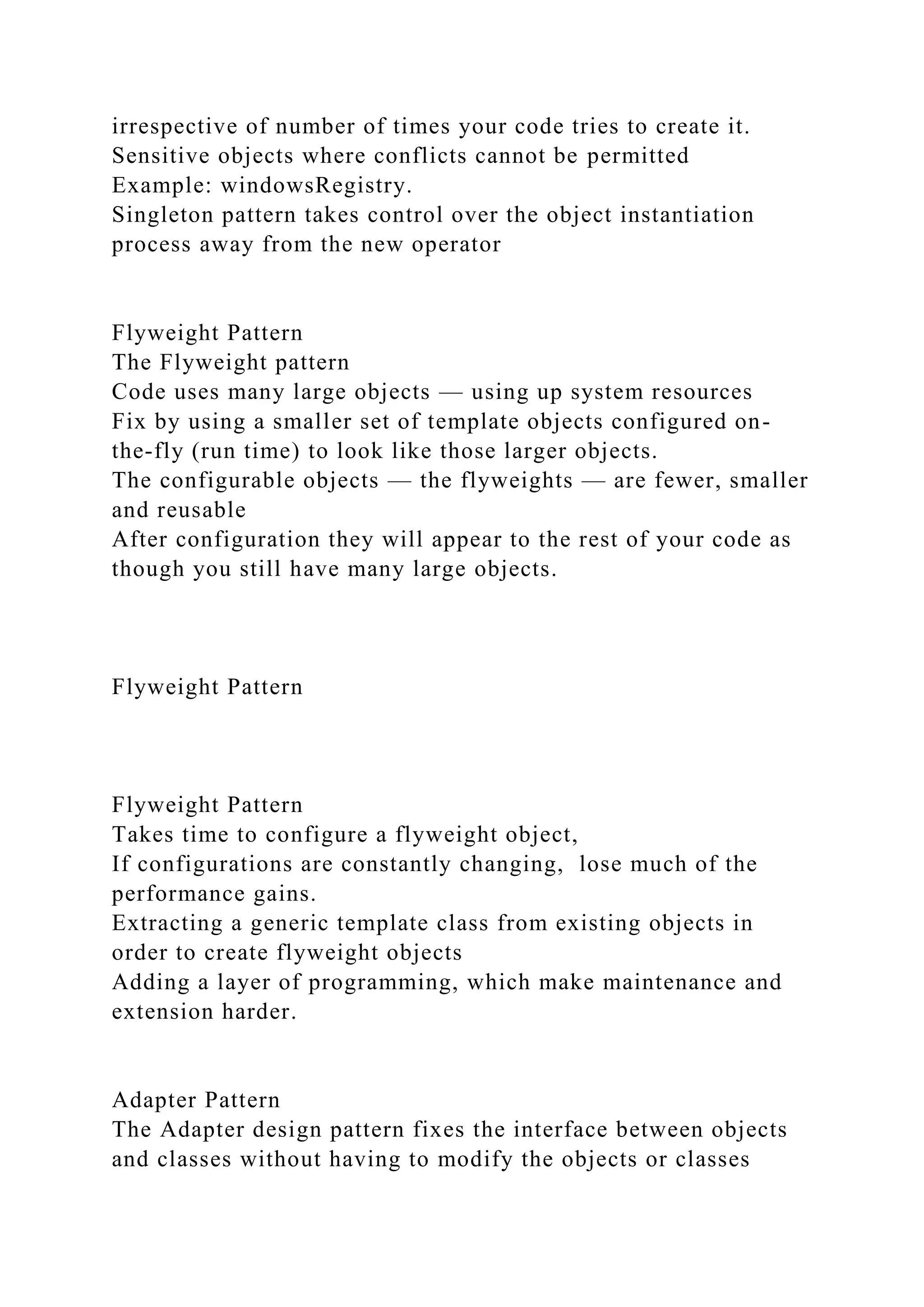 irrespective of number of times your code tries to create it.
Sensitive objects where conflicts cannot be permitted
Example: windowsRegistry.
Singleton pattern takes control over the object instantiation
process away from the new operator
Flyweight Pattern
The Flyweight pattern
Code uses many large objects — using up system resources
Fix by using a smaller set of template objects configured on-
the-fly (run time) to look like those larger objects.
The configurable objects — the flyweights — are fewer, smaller
and reusable
After configuration they will appear to the rest of your code as
though you still have many large objects.
Flyweight Pattern
Flyweight Pattern
Takes time to configure a flyweight object,
If configurations are constantly changing, lose much of the
performance gains.
Extracting a generic template class from existing objects in
order to create flyweight objects
Adding a layer of programming, which make maintenance and
extension harder.
Adapter Pattern
The Adapter design pattern fixes the interface between objects
and classes without having to modify the objects or classes
 