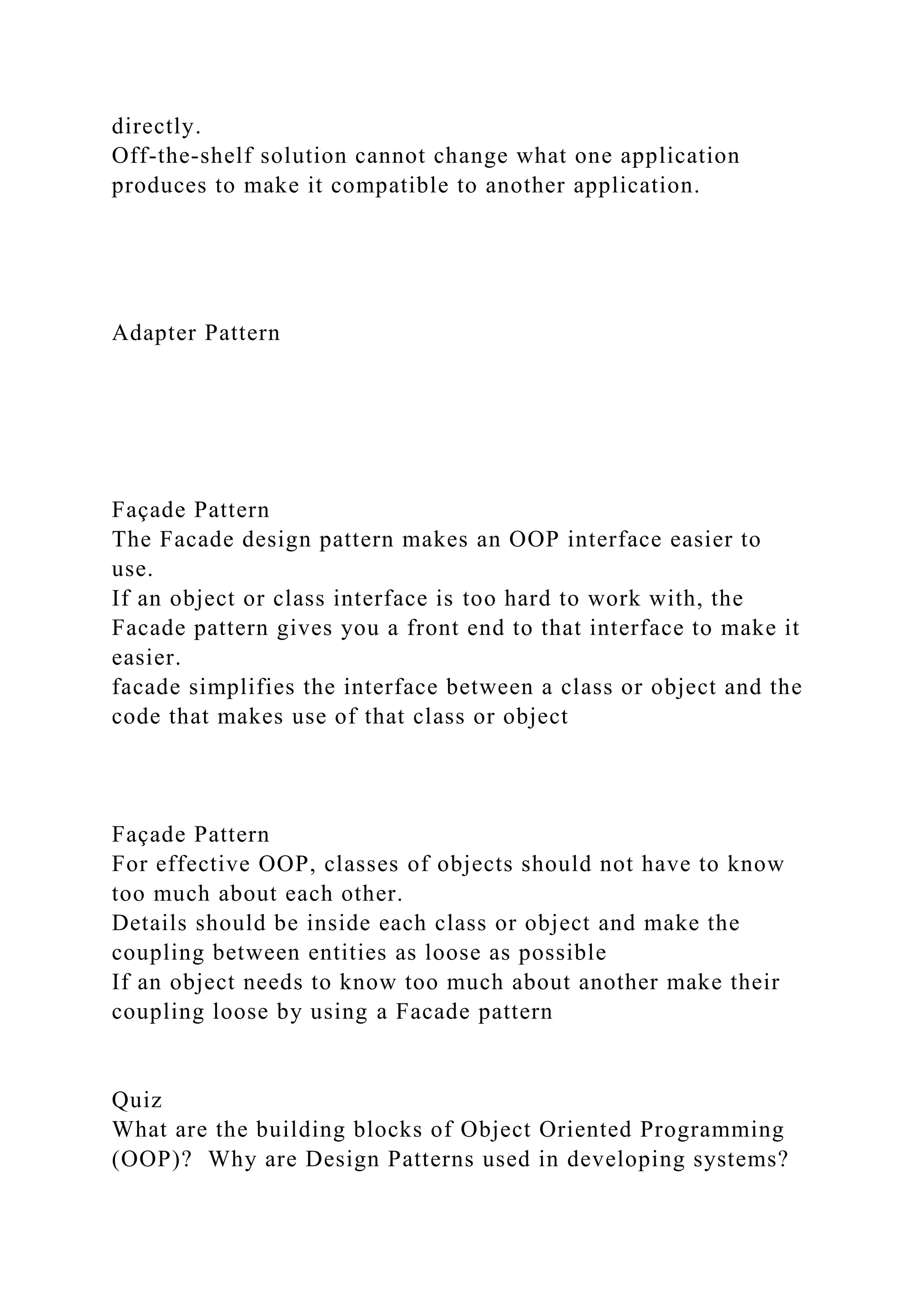 directly.
Off-the-shelf solution cannot change what one application
produces to make it compatible to another application.
Adapter Pattern
Façade Pattern
The Facade design pattern makes an OOP interface easier to
use.
If an object or class interface is too hard to work with, the
Facade pattern gives you a front end to that interface to make it
easier.
facade simplifies the interface between a class or object and the
code that makes use of that class or object
Façade Pattern
For effective OOP, classes of objects should not have to know
too much about each other.
Details should be inside each class or object and make the
coupling between entities as loose as possible
If an object needs to know too much about another make their
coupling loose by using a Facade pattern
Quiz
What are the building blocks of Object Oriented Programming
(OOP)? Why are Design Patterns used in developing systems?
 