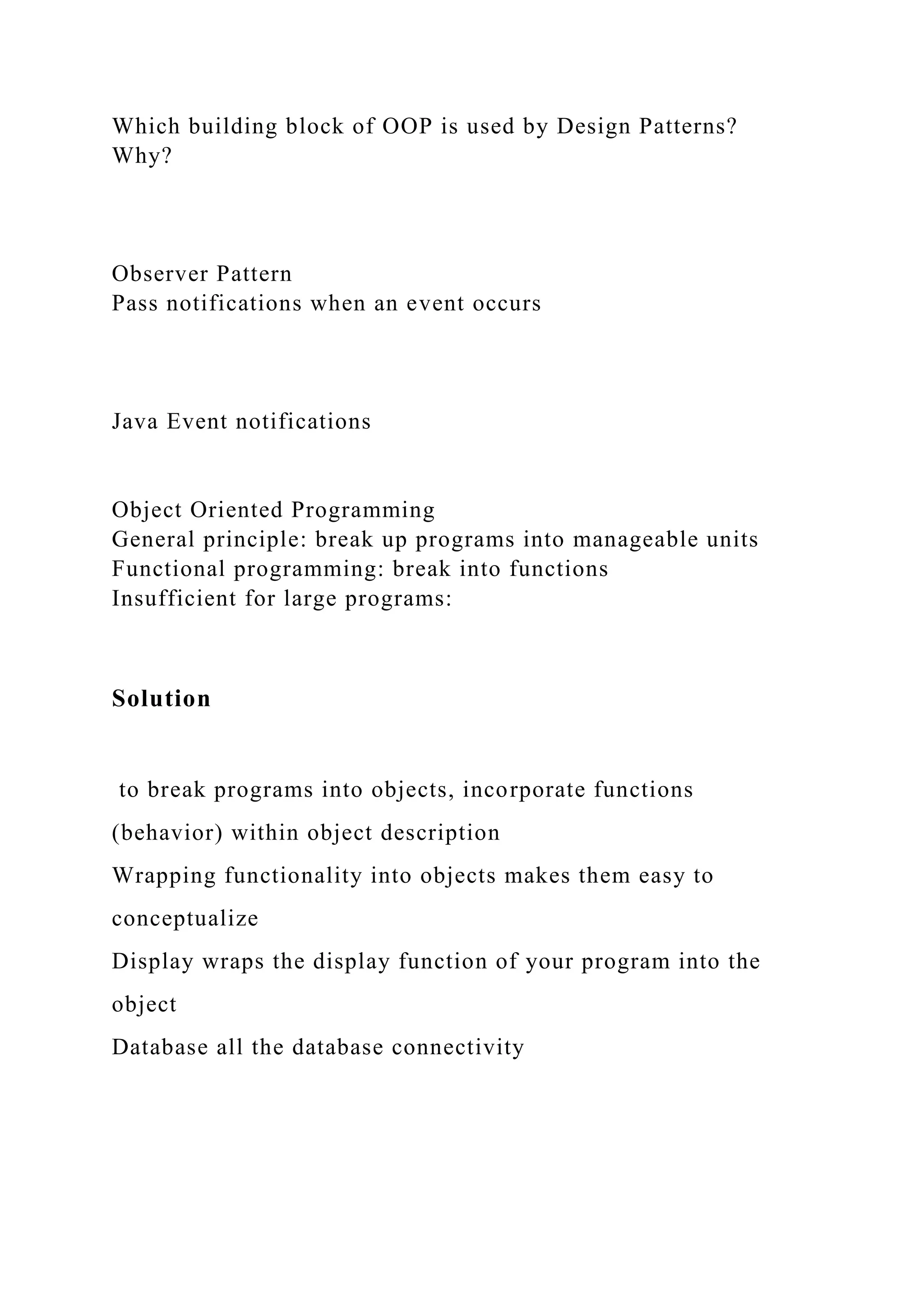 Which building block of OOP is used by Design Patterns?
Why?
Observer Pattern
Pass notifications when an event occurs
Java Event notifications
Object Oriented Programming
General principle: break up programs into manageable units
Functional programming: break into functions
Insufficient for large programs:
Solution
to break programs into objects, incorporate functions
(behavior) within object description
Wrapping functionality into objects makes them easy to
conceptualize
Display wraps the display function of your program into the
object
Database all the database connectivity
 