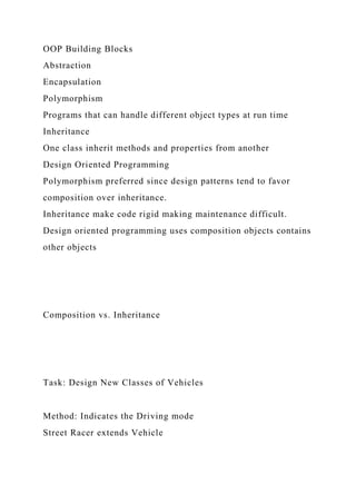OOP Building Blocks
Abstraction
Encapsulation
Polymorphism
Programs that can handle different object types at run time
Inheritance
One class inherit methods and properties from another
Design Oriented Programming
Polymorphism preferred since design patterns tend to favor
composition over inheritance.
Inheritance make code rigid making maintenance difficult.
Design oriented programming uses composition objects contains
other objects
Composition vs. Inheritance
Task: Design New Classes of Vehicles
Method: Indicates the Driving mode
Street Racer extends Vehicle
 