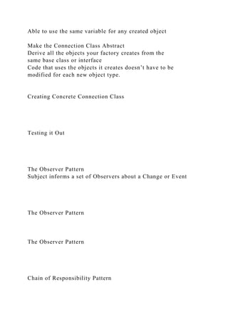 Able to use the same variable for any created object
Make the Connection Class Abstract
Derive all the objects your factory creates from the
same base class or interface
Code that uses the objects it creates doesn’t have to be
modified for each new object type.
Creating Concrete Connection Class
Testing it Out
The Observer Pattern
Subject informs a set of Observers about a Change or Event
The Observer Pattern
The Observer Pattern
Chain of Responsibility Pattern
 