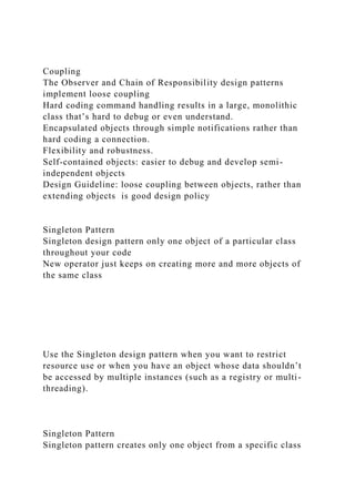 Coupling
The Observer and Chain of Responsibility design patterns
implement loose coupling
Hard coding command handling results in a large, monolithic
class that’s hard to debug or even understand.
Encapsulated objects through simple notifications rather than
hard coding a connection.
Flexibility and robustness.
Self-contained objects: easier to debug and develop semi-
independent objects
Design Guideline: loose coupling between objects, rather than
extending objects is good design policy
Singleton Pattern
Singleton design pattern only one object of a particular class
throughout your code
New operator just keeps on creating more and more objects of
the same class
Use the Singleton design pattern when you want to restrict
resource use or when you have an object whose data shouldn’t
be accessed by multiple instances (such as a registry or multi-
threading).
Singleton Pattern
Singleton pattern creates only one object from a specific class
 