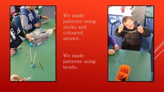 We made
patterns using
sticks and
coloured
straws.
We made
patterns using
beads.