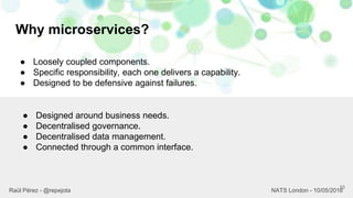 Why microservices?
10
Raül Pérez - @repejota NATS London - 10/05/2016
● Loosely coupled components.
● Specific responsibility, each one delivers a capability.
● Designed to be defensive against failures.
● Designed around business needs.
● Decentralised governance.
● Decentralised data management.
● Connected through a common interface.
 