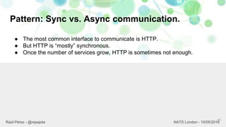 Pattern: Sync vs. Async communication.
11
Raül Pérez - @repejota NATS London - 10/05/2016
● The most common interface to communicate is HTTP.
● But HTTP is “mostly” synchronous.
● Once the number of services grow, HTTP is sometimes not enough.
 
