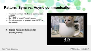 Pattern: Sync vs. Async communication.
12
Raül Pérez - @repejota NATS London - 10/05/2016
● The most common interface to communicate
is HTTP.
● But HTTP is “mostly” synchronous.
● Once the number of services grow, HTTP is
not enough.
● It also has a complex error
management.
 
