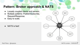 Pattern: Broker approach & NATS
16
Raül Pérez - @repejota NATS London - 10/05/2016
● Loosely coupled clients and servers.
● Multiple patterns: Publish/Subscribe,
Request/Response.
● Easy to scale.
● NATS is fast!
 
