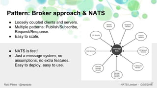 Pattern: Broker approach & NATS
17
Raül Pérez - @repejota NATS London - 10/05/2016
● Loosely coupled clients and servers.
● Multiple patterns: Publish/Subscribe,
Request/Response.
● Easy to scale.
● NATS is fast!
● Just a message system, no
assumptions, no extra features.
Easy to deploy, easy to use.
 