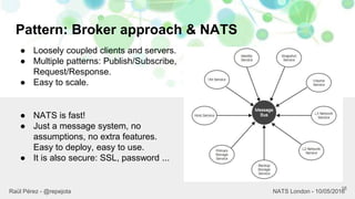 Pattern: Broker approach & NATS
18
Raül Pérez - @repejota NATS London - 10/05/2016
● Loosely coupled clients and servers.
● Multiple patterns: Publish/Subscribe,
Request/Response.
● Easy to scale.
● NATS is fast!
● Just a message system, no
assumptions, no extra features.
Easy to deploy, easy to use.
● It is also secure: SSL, password ...
 
