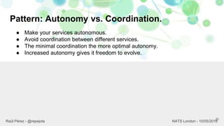 Pattern: Autonomy vs. Coordination.
20
Raül Pérez - @repejota NATS London - 10/05/2016
● Make your services autonomous.
● Avoid coordination between different services.
● The minimal coordination the more optimal autonomy.
● Increased autonomy gives it freedom to evolve.
 