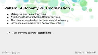 Pattern: Autonomy vs. Coordination.
21
Raül Pérez - @repejota NATS London - 10/05/2016
● Make your services autonomous.
● Avoid coordination between different services.
● The minimal coordination the more optimal autonomy.
● Increased autonomy gives it freedom to evolve.
● Your services delivers “capabilities”
 