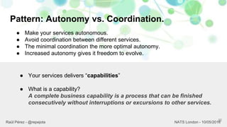 Pattern: Autonomy vs. Coordination.
22
Raül Pérez - @repejota NATS London - 10/05/2016
● Make your services autonomous.
● Avoid coordination between different services.
● The minimal coordination the more optimal autonomy.
● Increased autonomy gives it freedom to evolve.
● Your services delivers “capabilities”
● What is a capability?
A complete business capability is a process that can be finished
consecutively without interruptions or excursions to other services.
 