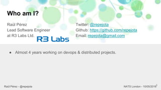 Who am I?
Raül Pérez
Lead Software Engineer
at R3 Labs Ltd.
Twitter: @repejota
Github: https://github.com/repejota
Email: repejota@gmail.com
3
● Almost 4 years working on devops & distributed projects.
Raül Pérez - @repejota NATS London - 10/05/2016
 