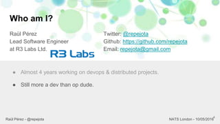 Who am I?
Raül Pérez
Lead Software Engineer
at R3 Labs Ltd.
Twitter: @repejota
Github: https://github.com/repejota
Email: repejota@gmail.com
4
● Almost 4 years working on devops & distributed projects.
● Still more a dev than op dude.
Raül Pérez - @repejota NATS London - 10/05/2016
 