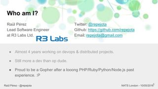 Who am I?
Raül Pérez
Lead Software Engineer
at R3 Labs Ltd.
Twitter: @repejota
Github: https://github.com/repejota
Email: repejota@gmail.com
5
● Almost 4 years working on devops & distributed projects.
● Still more a dev than op dude.
● Proud to be a Gopher after a looong PHP/Ruby/Python/Node.js past
experience. :P
Raül Pérez - @repejota NATS London - 10/05/2016
 