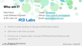 Who am I?
Raül Pérez
Lead Software Engineer
at R3 Labs Ltd.
Twitter: @repejota
Github: https://github.com/repejota
Email: repejota@gmail.com
6
● Almost 4 years working on devops & distributed projects.
● Still more a dev than op dude.
● Proud to be a Gopher after a looong PHP/Ruby/Python/Node.js past
experience. :P
● Based in Barcelona.Raül Pérez - @repejota NATS London - 10/05/2016
 