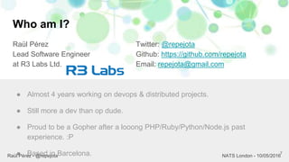 Who am I?
Raül Pérez
Lead Software Engineer
at R3 Labs Ltd.
Twitter: @repejota
Github: https://github.com/repejota
Email: repejota@gmail.com
7
● Almost 4 years working on devops & distributed projects.
● Still more a dev than op dude.
● Proud to be a Gopher after a looong PHP/Ruby/Python/Node.js past
experience. :P
● Based in Barcelona.Raül Pérez - @repejota NATS London - 10/05/2016
 