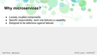 Why microservices?
9
Raül Pérez - @repejota NATS London - 10/05/2016
● Loosely coupled components.
● Specific responsibility, each one delivers a capability.
● Designed to be defensive against failures.
 