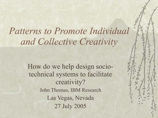 Patterns to Promote Individual and Collective Creativity How do we help design socio-technical systems to facilitate creativity? John Thomas, IBM Research Las Vegas, Nevada 27 July 2005 