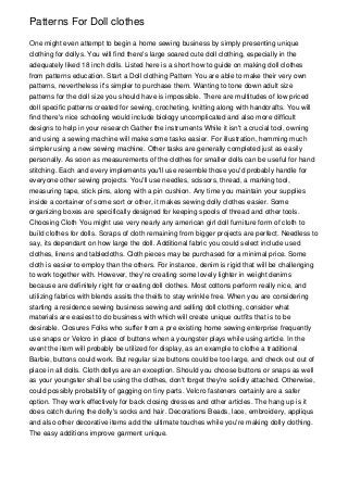 Patterns For Doll clothes

One might even attempt to begin a home sewing business by simply presenting unique
clothing for dollys. You will find there's large soared cute doll clothing, especially in the
adequately liked 18 inch dolls. Listed here is a short how to guide on making doll clothes
from patterns education. Start a Doll clothing Pattern You are able to make their very own
patterns, nevertheless it's simpler to purchase them. Wanting to tone down adult size
patterns for the doll size you should have is impossible. There are multitudes of low priced
doll specific patterns created for sewing, crocheting, knitting along with handcrafts. You will
find there's nice schooling would include biology uncomplicated and also more difficult
designs to help in your research Gather the instruments While it isn't a crucial tool, owning
and using a sewing machine will make some tasks easier. For illustration, hemming much
simpler using a new sewing machine. Other tasks are generally completed just as easily
personally. As soon as measurements of the clothes for smaller dolls can be useful for hand
stitching. Each and every implements you'll use resemble those you'd probably handle for
everyone other sewing projects. You'll use needles, scissors, thread, a marking tool,
measuring tape, stick pins, along with a pin cushion. Any time you maintain your supplies
inside a container of some sort or other, it makes sewing dolly clothes easier. Some
organizing boxes are specifically designed for keeping spools of thread and other tools.
Choosing Cloth You might use very nearly any american girl doll furniture form of cloth to
build clothes for dolls. Scraps of cloth remaining from bigger projects are perfect. Needless to
say, its dependant on how large the doll. Additional fabric you could select include used
clothes, linens and tablecloths. Cloth pieces may be purchased for a minimal price. Some
cloth is easier to employ than the others. For instance, denim is rigid that will be challenging
to work together with. However, they're creating some lovely lighter in weight denims
because are definitely right for creating doll clothes. Most cottons perform really nice, and
utilizing fabrics with blends assits the theifs to stay wrinkle free. When you are considering
starting a residence sewing business sewing and selling doll clothing, consider what
materials are easiest to do business with which will create unique outfits that is to be
desirable. Closures Folks who suffer from a pre existing home sewing enterprise frequently
use snaps or Velcro in place of buttons when a youngster plays while using article. In the
event the item will probably be utilized for display, as an example to clothe a traditional
Barbie, buttons could work. But regular size buttons could be too large, and check out out of
place in all dolls. Cloth dollys are an exception. Should you choose buttons or snaps as well
as your youngster shall be using the clothes, don't forget they're solidly attached. Otherwise,
could possibly probability of gagging on tiny parts. Velcro fasteners certainly are a safer
option. They work effectively for back closing dresses and other articles. The hang up is it
does catch during the dolly's socks and hair. Decorations Beads, lace, embroidery, appliqus
and also other decorative items add the ultimate touches while you're making dolly clothing.
The easy additions improve garment unique.
 