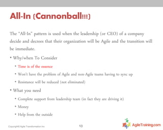 All-In (Cannonball!!!)
The “All-In” pattern is used when the leadership (or CEO) of a company
decide and decrees that their organization will be Agile and the transition will
be immediate.
• Why/when To Consider
• Time is of the essence
• Won’t have the problem of Agile and non-Agile teams having to sync up
• Resistance will be reduced (not eliminated)

• What you need
• Complete support from leadership team (in fact they are driving it)
• Money
• Help from the outside
Copyright© Agile Transformation Inc

13

 