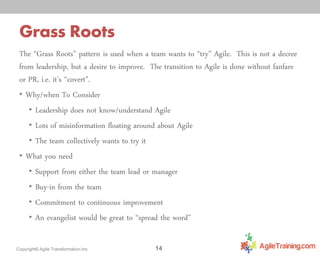 Grass Roots
The “Grass Roots” pattern is used when a team wants to “try” Agile. This is not a decree
from leadership, but a desire to improve. The transition to Agile is done without fanfare
or PR, i.e. it’s “covert”.
• Why/when To Consider
• Leadership does not know/understand Agile
• Lots of misinformation floating around about Agile
• The team collectively wants to try it
• What you need
• Support from either the team lead or manager
• Buy-in from the team
• Commitment to continuous improvement
• An evangelist would be great to “spread the word”
Copyright© Agile Transformation Inc

14

 