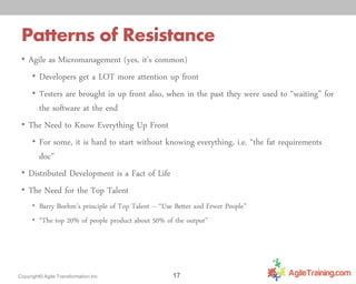 Patterns of Resistance
• Agile as Micromanagement (yes, it’s common)
• Developers get a LOT more attention up front
• Testers are brought in up front also, when in the past they were used to “waiting” for

the software at the end
• The Need to Know Everything Up Front
• For some, it is hard to start without knowing everything, i.e. “the fat requirements
doc”
• Distributed Development is a Fact of Life
• The Need for the Top Talent
• Barry Boehm’s principle of Top Talent – “Use Better and Fewer People”
• “The top 20% of people product about 50% of the output”

Copyright© Agile Transformation Inc

17

 
