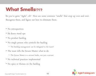 What Smells!?!?
So you’ve gone “Agile”, eh? Here are some common “smells” that crop up over and over.
Recognize them, and figure out how to eliminate them.
• No retrospectives

• Sit down stand ups
• No product backlog

• No single person who controls the backlog

• The backlog management can be delegated to the team!!

• The team tells the Scrum Master what to do

• The Scrum Master is a servant leader, not just a servant

• No technical practices implemented
• No epics or themes on the backlog

Copyright© Agile Transformation Inc

19

 
