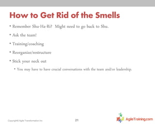 How to Get Rid of the Smells
• Remember Shu-Ha-Ri? Might need to go back to Shu.
• Ask the team!
• Training/coaching

• Reorganize/restructure
• Stick your neck out

• You may have to have crucial conversations with the team and/or leadership.

Copyright© Agile Transformation Inc

21

 