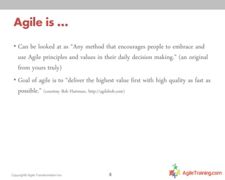 Agile is …
• Can be looked at as “Any method that encourages people to embrace and

use Agile principles and values in their daily decision making.” (an original
from yours truly)
• Goal of agile is to “deliver the highest value first with high quality as fast as
possible.” (courtesy Bob Hartman, http://agilebob.com)

Copyright© Agile Transformation Inc

8

 