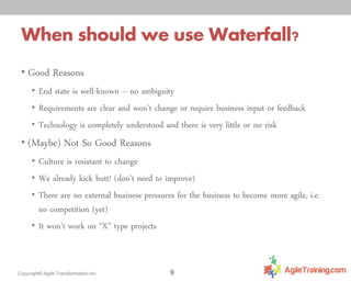 When should we use Waterfall?
• Good Reasons
• End state is well-known – no ambiguity
• Requirements are clear and won’t change or require business input or feedback

• Technology is completely understood and there is very little or no risk

• (Maybe) Not So Good Reasons
• Culture is resistant to change
• We already kick butt! (don’t need to improve)
• There are no external business pressures for the business to become more agile, i.e.

no competition (yet)
• It won’t work on “X” type projects

Copyright© Agile Transformation Inc

9

 