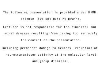 The following presentation is provided under DHMB
license (Do Not Hurt My Brain).
Lecturer is not responsible for the financial and
moral damages resulting from taking too seriously
the content of the presentation.
Including permanent damage to neurons, reduction of
neurotransmitter activity at the molecular level
and group dismissal.
 